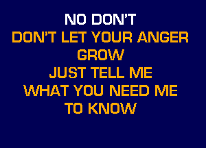 N0 DON'T
DON'T LET YOUR ANGER
GROW
JUST TELL ME
WHAT YOU NEED ME
TO KNOW