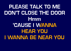 PLEASE TALK TO ME
DON'T CLOSE THE DOOR
Hmm
'CAUSE I WANNA
HEAR YOU
I WANNA BE NEAR YOU