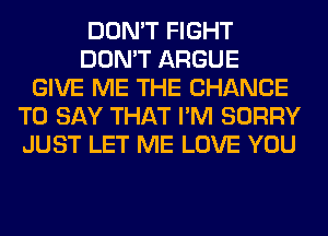 DON'T FIGHT
DON'T ARGUE
GIVE ME THE CHANCE
TO SAY THAT I'M SORRY
JUST LET ME LOVE YOU