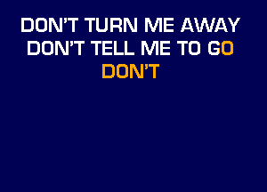 DON'T TURN ME AWAY
DON'T TELL ME TO GO
DON'T