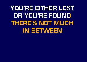 YOU'RE EITHER LOST
OR YOU'RE FOUND
THERES NOT MUCH
IN BETWEEN