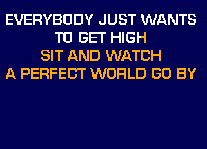 EVERYBODY JUST WANTS
TO GET HIGH
SIT AND WATCH
A PERFECT WORLD GO BY