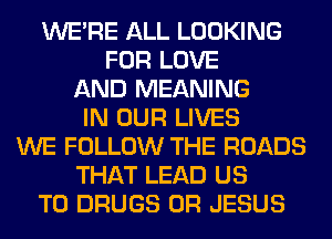 WERE ALL LOOKING
FOR LOVE
AND MEANING
IN OUR LIVES
WE FOLLOW THE ROADS
THAT LEAD US
TO DRUGS 0R JESUS
