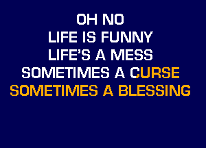 OH NO
LIFE IS FUNNY
LIFE'S A MESS
SOMETIMES A CURSE
SOMETIMES A BLESSING