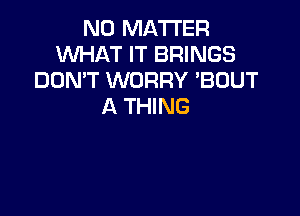 NO MATTER
WHAT IT BRINGS
DON'T WORRY 'BOUT
A THING