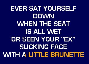 EVER SAT YOURSELF
DOWN
WHEN THE SEAT
IS ALL WET
0R SEEN YOUR EX
SUCKING FACE
WITH A LITTLE BRUNETI'E