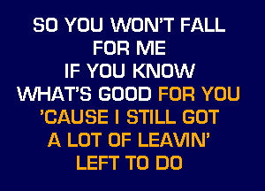 SO YOU WON'T FALL
FOR ME
IF YOU KNOW
WHATS GOOD FOR YOU
'CAUSE I STILL GOT
A LOT OF LEl-W'IN'
LEFT TO DO