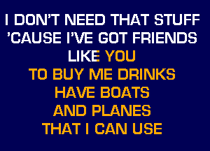 I DON'T NEED THAT STUFF
'CAUSE I'VE GOT FRIENDS
LIKE YOU
TO BUY ME DRINKS
HAVE BOATS
AND PLANES
THAT I CAN USE