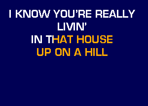I KNOW YOU'RE REALLY
LIVIN'
IN THAT HOUSE
UP ON A HILL