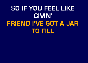 SO IF YOU FEEL LIKE
GIVIN'
FRIEND I'VE GOT A JAR
TO FILL