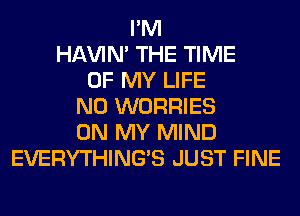 I'M
HAVIN' THE TIME
OF MY LIFE
N0 WORRIES
ON MY MIND
EVERYTHINGB JUST FINE