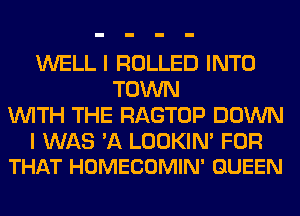 WELL I ROLLED INTO
TOWN
WITH THE RAGTOP DOWN

I WAS 'A LOOKIN' FOR
THAT HOMECOMIN' QUEEN