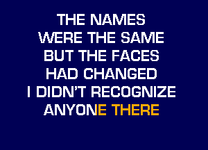 THE NAMES
WERE THE SAME
BUT THE FACES
HAD CHANGED
I DIDN'T RECOGNIZE
ANYONE THERE