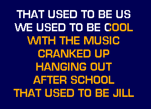 THAT USED TO BE US
WE USED TO BE COOL
WITH THE MUSIC
CRANKED UP
HANGING OUT
AFTER SCHOOL
THAT USED TO BE JILL
