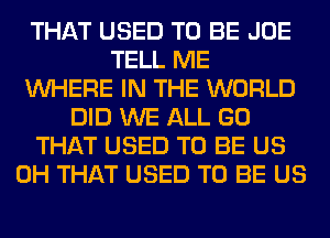 THAT USED TO BE JOE
TELL ME
WHERE IN THE WORLD
DID WE ALL GO
THAT USED TO BE US
0H THAT USED TO BE US