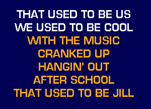 THAT USED TO BE US
WE USED TO BE COOL
WITH THE MUSIC
CRANKED UP
HANGIN' OUT
AFTER SCHOOL
THAT USED TO BE JILL