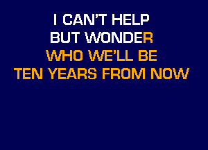 I CAN'T HELP
BUT WONDER
WHO WE'LL BE
TEN YEARS FROM NOW