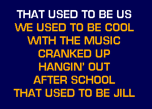 THAT USED TO BE US
WE USED TO BE COOL
WITH THE MUSIC
CRANKED UP
HANGIN' OUT
AFTER SCHOOL
THAT USED TO BE JILL