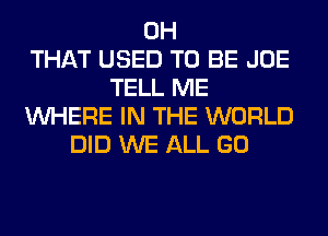 0H
THAT USED TO BE JOE
TELL ME
WHERE IN THE WORLD
DID WE ALL GO