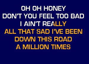 0H 0H HONEY
DON'T YOU FEEL T00 BAD
I AIN'T REALLY
ALL THAT SAD I'VE BEEN
DOWN THIS ROAD
A MILLION TIMES