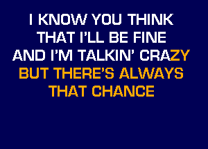 I KNOW YOU THINK
THAT I'LL BE FINE
AND I'M TALKIN' CRAZY
BUT THERE'S ALWAYS
THAT CHANCE