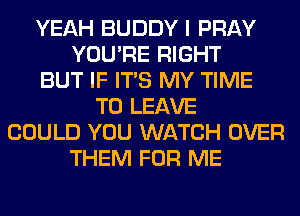 YEAH BUDDY I PRAY
YOU'RE RIGHT
BUT IF ITS MY TIME
TO LEAVE
COULD YOU WATCH OVER
THEM FOR ME
