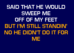 SAID THAT HE WOULD
SWEEP ME
OFF OF MY FEET
BUT I'M STILL STANDIN'
N0 HE DIDN'T DO IT FOR
ME