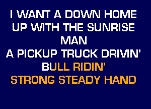 I WANT A DOWN HOME
UP WITH THE SUNRISE
MAN
A PICKUP TRUCK DRIVIM
BULL RIDIN'
STRONG STEADY HAND