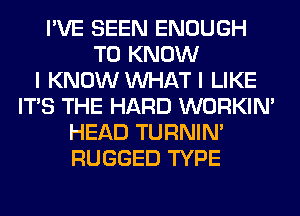 I'VE SEEN ENOUGH
TO KNOW
I KNOW WHAT I LIKE
ITS THE HARD WORKIM
HEAD TURNIN'
RUGGED TYPE