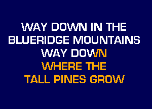 WAY DOWN IN THE
BLUERIDGE MOUNTAINS
WAY DOWN
WHERE THE
TALL PINES GROW