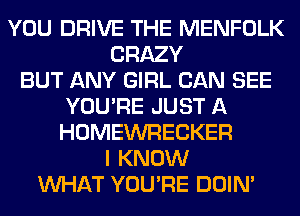 YOU DRIVE THE MENFOLK
CRAZY
BUT ANY GIRL CAN SEE
YOU'RE JUST A
HOMEWRECKER
I KNOW
WHAT YOU'RE DOIN'