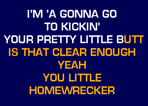 I'M 'A GONNA GO
TO KICKIM
YOUR PRETTY LITI'LE BUTI'
IS THAT CLEAR ENOUGH
YEAH
YOU LITI'LE
HOMEWRECKER