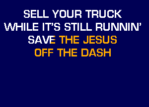 SELL YOUR TRUCK
WHILE ITS STILL RUNNIN'
SAVE THE JESUS
OFF THE DASH