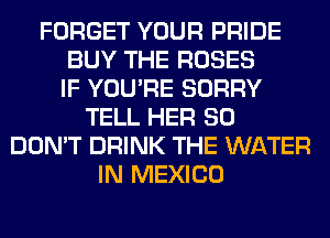 FORGET YOUR PRIDE
BUY THE ROSES
IF YOU'RE SORRY
TELL HER SO
DON'T DRINK THE WATER
IN MEXICO