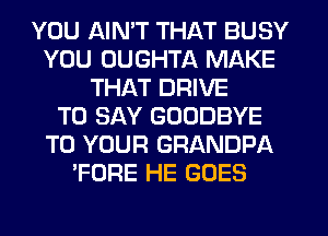 YOU AIN'T THAT BUSY
YOU UUGHTA MAKE
THAT DRIVE
TO SAY GOODBYE
TO YOUR GRANDPA
'FORE HE GOES