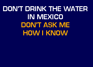 DON'T DRINK THE WATER
IN MEXICO
DON'T ASK ME
HOWI KNOW