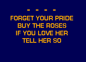 FORGET YOUR PRIDE
BUY THE ROSES
IF YOU LOVE HER
TELL HER SO