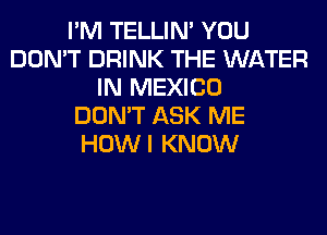 I'M TELLIM YOU
DON'T DRINK THE WATER
IN MEXICO
DON'T ASK ME
HOWI KNOW