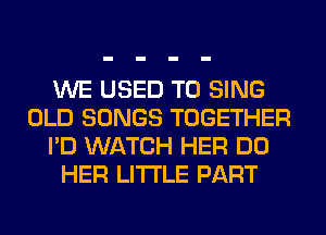 WE USED TO SING
OLD SONGS TOGETHER
I'D WATCH HER DO
HER LITI'LE PART