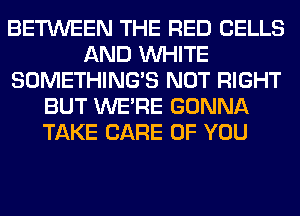 BETWEEN THE RED CELLS
AND WHITE
SOMETHING'S NOT RIGHT
BUT WERE GONNA
TAKE CARE OF YOU