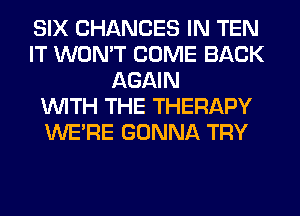 SIX CHANGES IN TEN
IT WON'T COME BACK
AGAIN
WITH THE THERAPY
WERE GONNA TRY