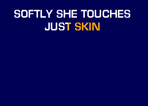 SOFTLY SHE TOUCHES
JUST SKIN