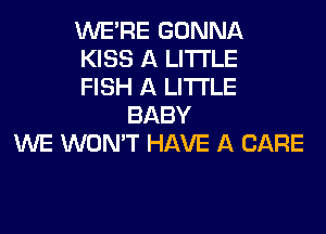 WERE GONNA
KISS A LITTLE
FISH A LITTLE
BABY
WE WON'T HAVE A CARE