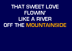THAT SWEET LOVE
FLOININ'
LIKE A RIVER
OFF THE MOUNTAINSIDE