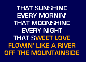 THAT SUNSHINE
EVERY MORNIM
THAT MOONSHINE
EVERY NIGHT
THAT SWEET LOVE
FLOININ' LIKE A RIVER
OFF THE MOUNTAINSIDE