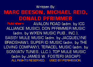 Written Byi

AVALON ROAD Eadm. by ICE
ALLIANCE MUSIC). DUN PFHIMMEH MUSIC
Eadm. by WIXEN MUSIC PUB. INCL).
SASSY MULE MUSIC Eadm. by JACOUELYNE
BRADSHAW). SUPER ID MUSIC Eadm. by THE
LOVING COMPANY). TERACEL MUSIC Eadm. by
SUNWAW TUNES. LLCJ. TUF' MULE MUSIC

Eadm by JAMES W. FOSTER) EASBAF'J
ALL RIGHTS RESERVED. USED BY PERMISSION.