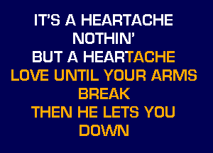 ITS A HEARTACHE
NOTHIN'

BUT A HEARTACHE
LOVE UNTIL YOUR ARMS
BREAK
THEN HE LETS YOU
DOWN