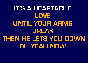 ITS A HEARTACHE
LOVE
UNTIL YOUR ARMS
BREAK
THEN HE LETS YOU DOWN
OH YEAH NOW