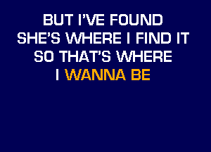 BUT I'VE FOUND
SHE'S WHERE I FIND IT
SO THAT'S WHERE
I WANNA BE