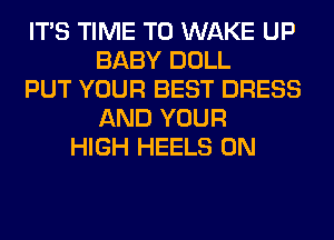 ITS TIME TO WAKE UP
BABY DOLL
PUT YOUR BEST DRESS
AND YOUR
HIGH HEELS 0N